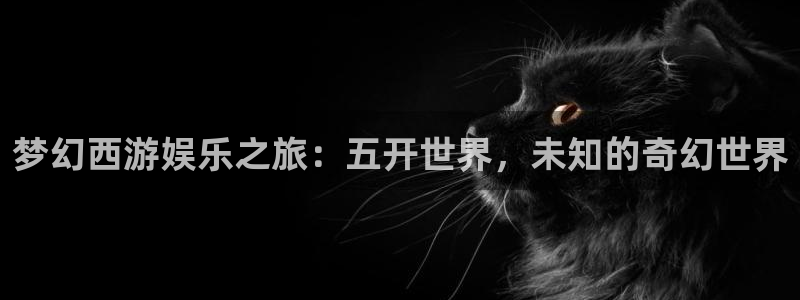 天天中彩app下载手机：梦幻西游娱乐之旅：五开世界，未知的奇幻世界